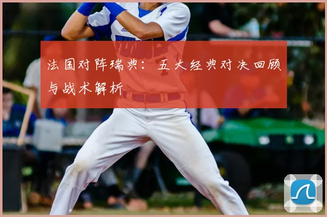 法国对阵瑞典：五大经典对决回顾与战术解析