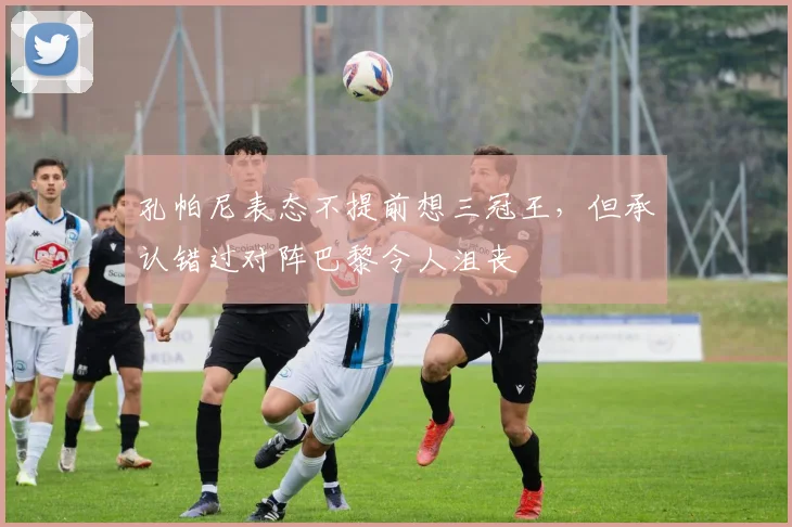 孔帕尼表态不提前想三冠王，但承认错过对阵巴黎令人沮丧