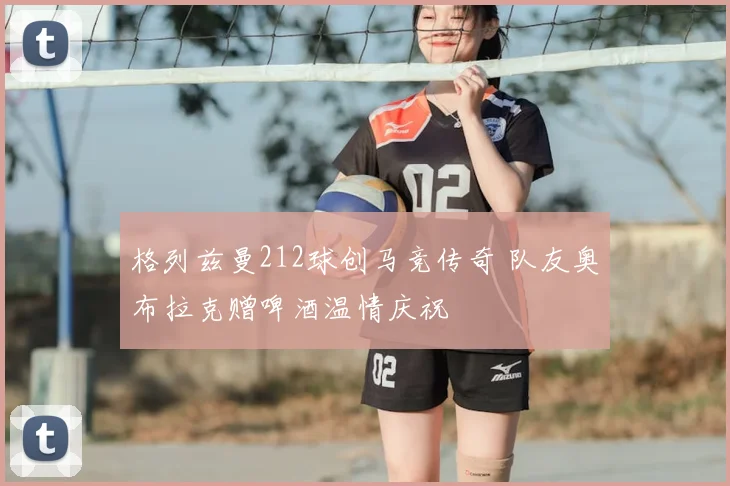 格列兹曼212球创马竞传奇 队友奥布拉克赠啤酒温情庆祝