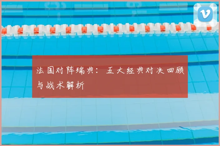 法国对阵瑞典:五大经典对决回顾与战术解析