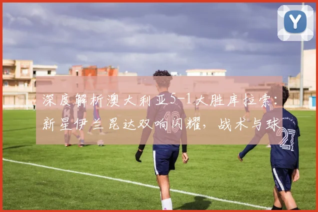 深度解析澳大利亚5-1大胜库拉索：新星伊兰昆达双响闪耀，战术与球员分析全览