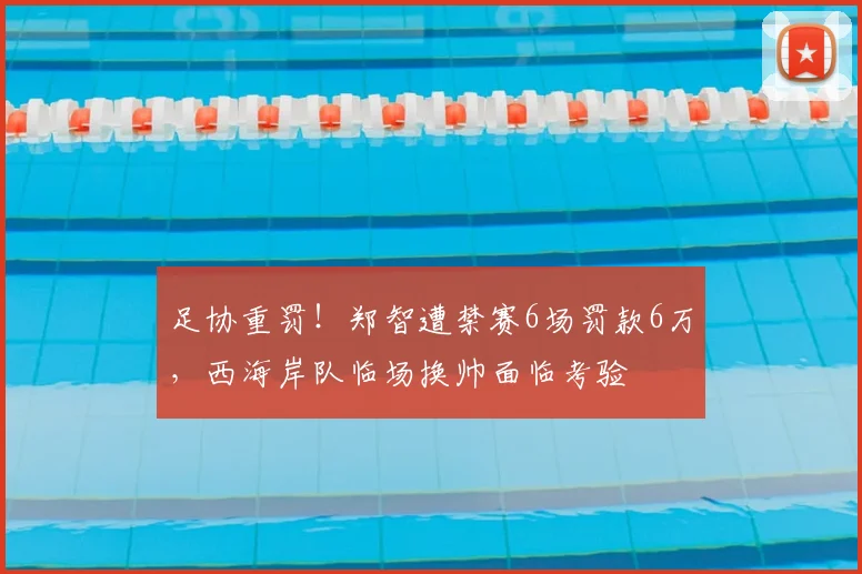 足协重罚！郑智遭禁赛6场罚款6万，西海岸队临场换帅面临考验