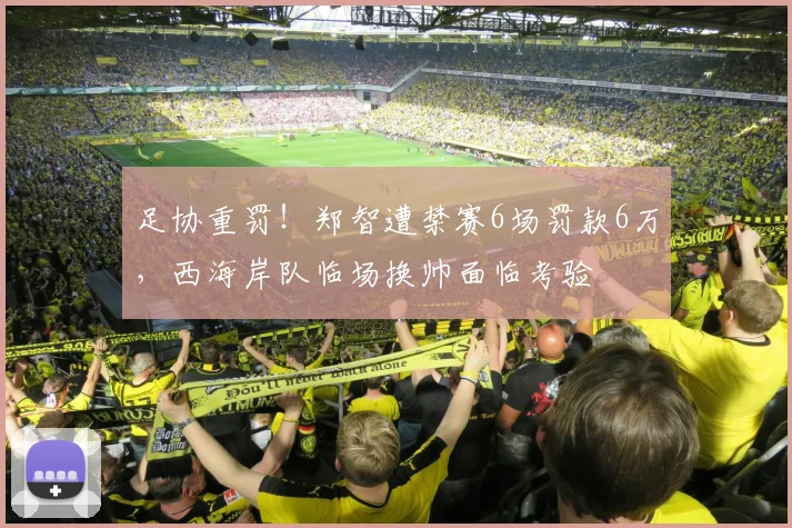 足协重罚！郑智遭禁赛6场罚款6万，西海岸队临场换帅面临考验