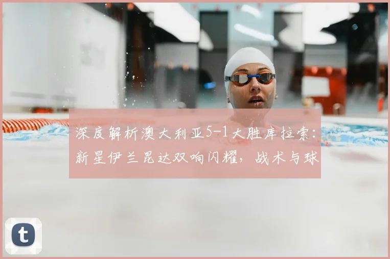 深度解析澳大利亚5-1大胜库拉索：新星伊兰昆达双响闪耀，战术与球员分析全览